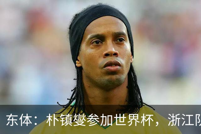 东体：朴镇燮参加世界杯，浙江队将获得总额约31.9万美元补偿