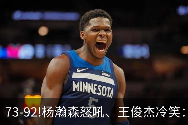 73-92!杨瀚森怒吼、王俊杰冷笑：中国男篮'内战'比输日本更可怕